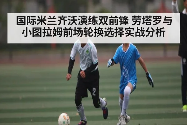 国际米兰齐沃演练双前锋 劳塔罗与小图拉姆前场轮换选择实战分析（NG28）